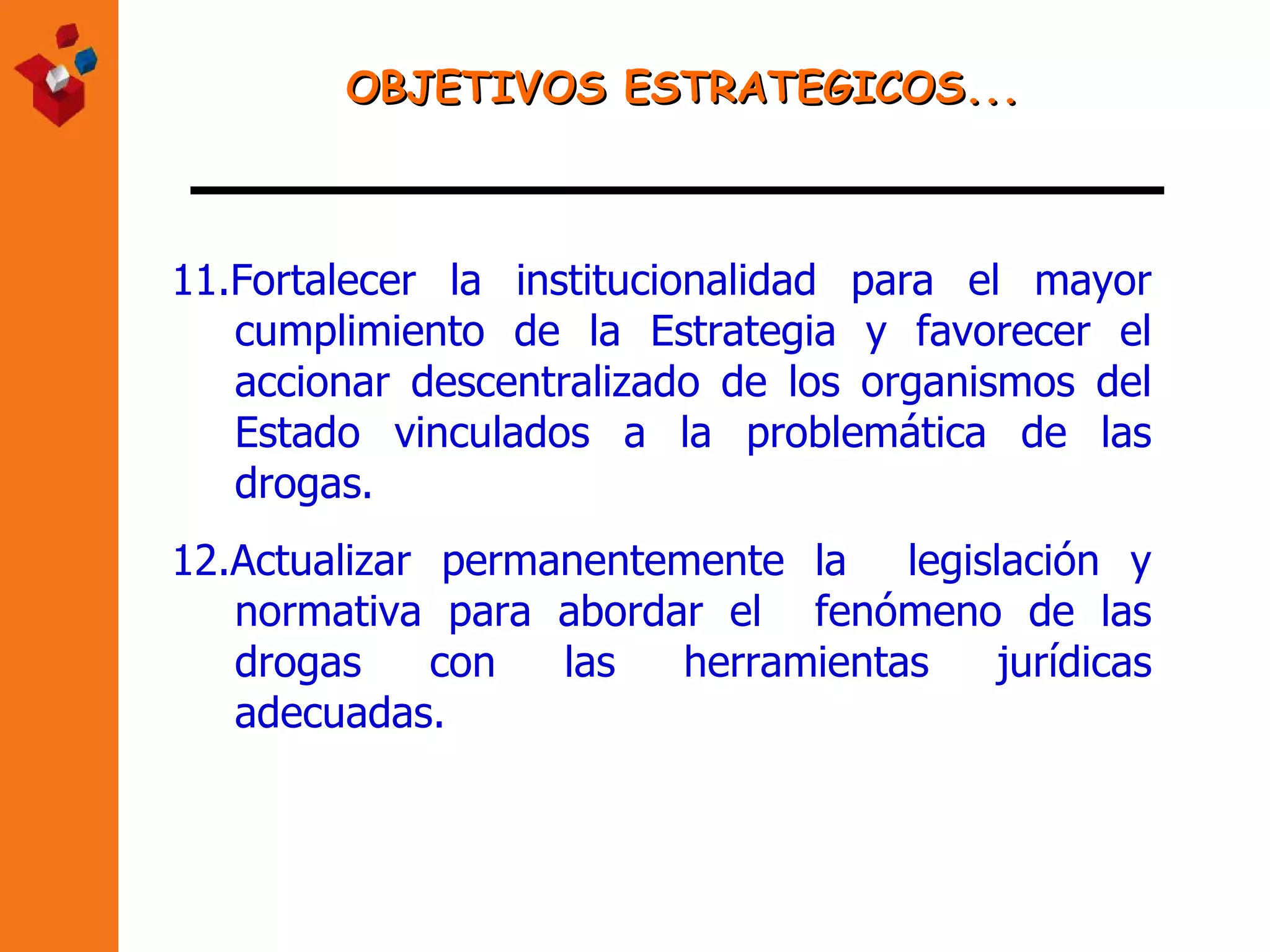 OBJETIVOS ESTRATEGICOS... 11. Fortalecer la institucionalidad para el mayor cumplimiento de la Estrategia y favorecer el accionar descentralizado de los organismos del Estado vinculados a la problemática de las drogas. 12.Actualizar permanentemente la  legislación y normativa para abordar el  fenómeno de las drogas con las herramientas jurídicas adecuadas.   