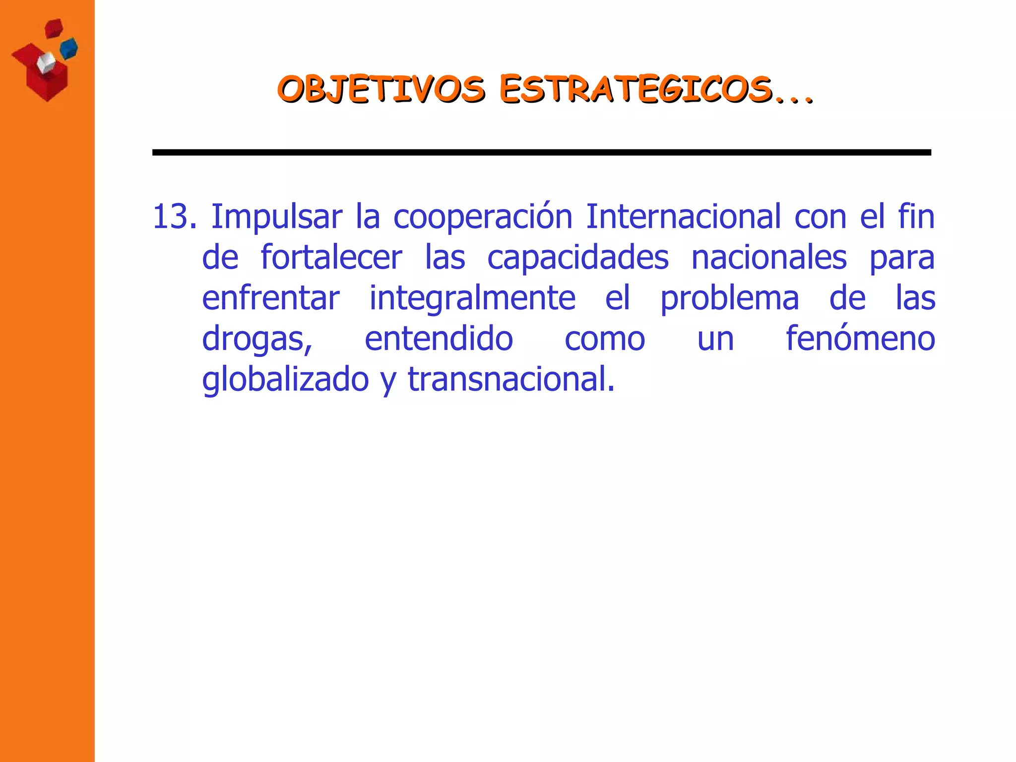 OBJETIVOS ESTRATEGICOS... 13.  Impulsar la cooperación Internacional con el fin de fortalecer las capacidades nacionales para enfrentar integralmente el problema de las drogas, entendido como un fenómeno globalizado y transnacional.   