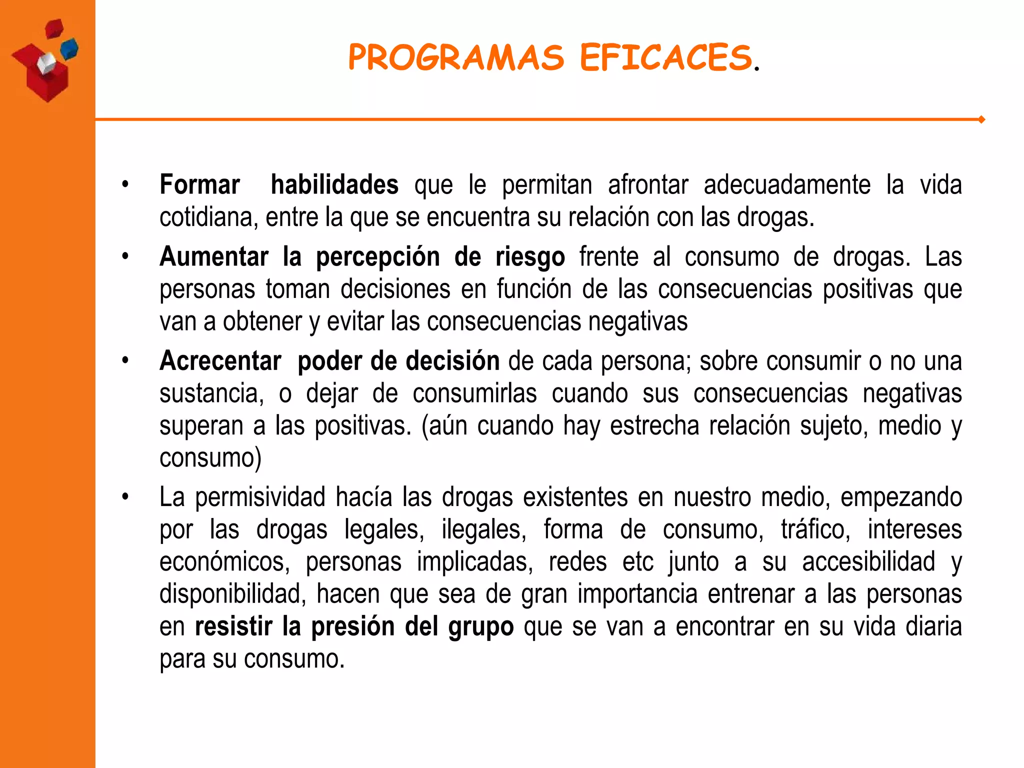 PROGRAMAS EFICACES . Formar  habilidades  que le permitan afrontar adecuadamente la vida cotidiana, entre la que se encuentra su relación con las drogas.  Aumentar la percepción de riesgo  frente al consumo de drogas. Las personas toman decisiones en función de las consecuencias positivas que van a obtener y evitar las consecuencias negativas Acrecentar  poder de decisión  de cada persona; sobre consumir o no una sustancia, o dejar de consumirlas cuando sus consecuencias negativas superan a las positivas. (aún cuando hay estrecha relación sujeto, medio y consumo) La permisividad hacía las drogas existentes en nuestro medio, empezando por las drogas legales, ilegales, forma de consumo, tráfico, intereses económicos, personas implicadas, redes etc junto a su accesibilidad y disponibilidad, hacen que sea de gran importancia entrenar a las personas en  resistir la presión del grupo  que se van a encontrar en su vida diaria para su consumo. 