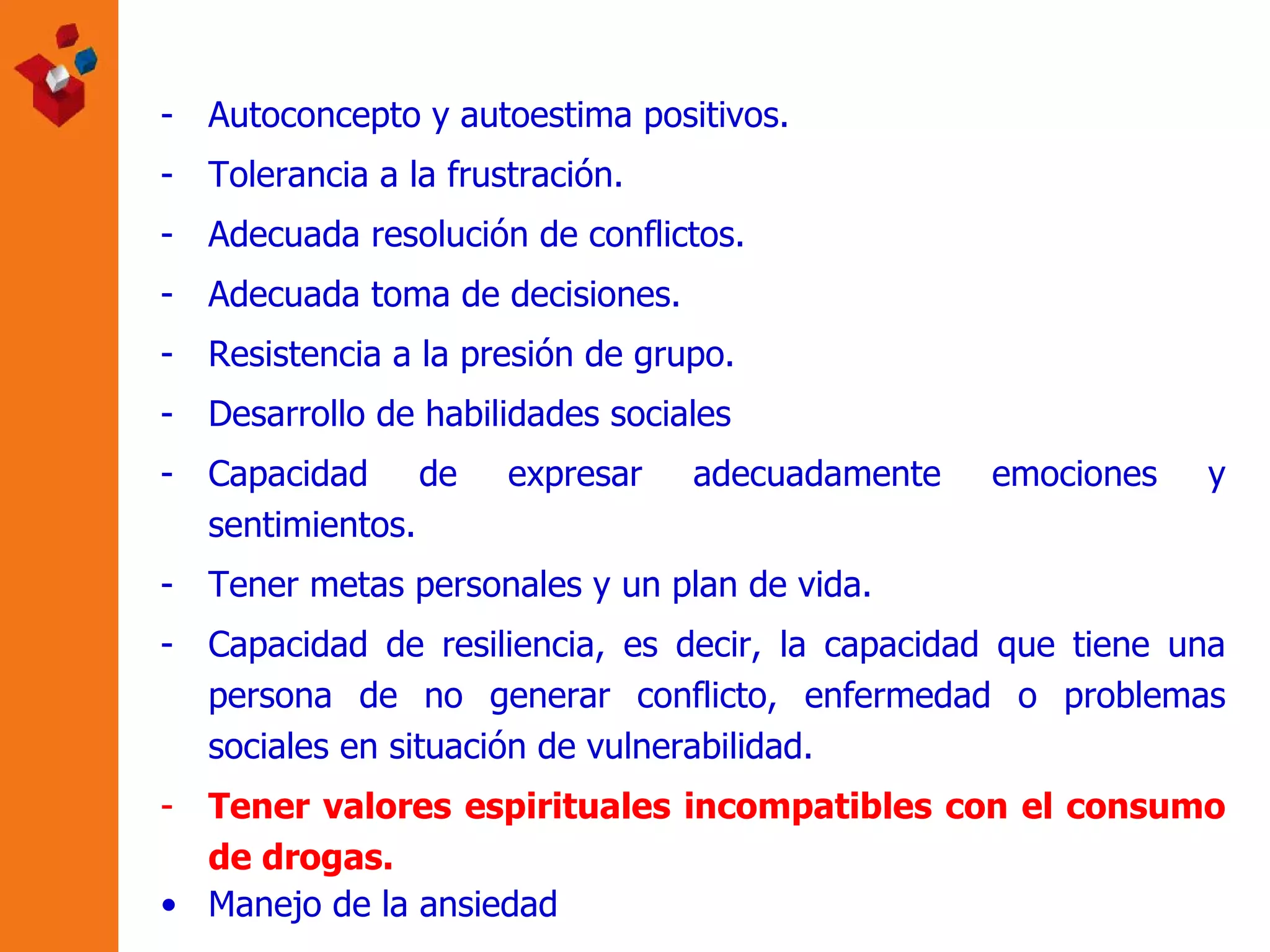 Autoconcepto y autoestima positivos. Tolerancia a la frustración. Adecuada resolución de conflictos. Adecuada toma de decisiones. Resistencia a la presión de grupo. Desarrollo de habilidades sociales  Capacidad de expresar adecuadamente emociones y sentimientos. Tener metas personales y un plan de vida. Capacidad de resiliencia, es decir, la capacidad que tiene una persona de no generar conflicto, enfermedad o problemas sociales en situación de vulnerabilidad. Tener valores espirituales incompatibles con el consumo de drogas. Manejo de la ansiedad 