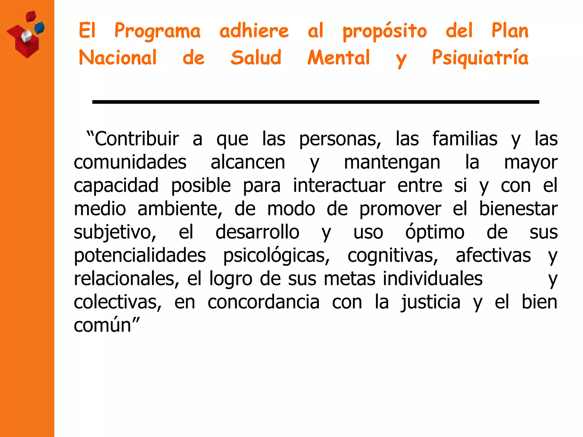 El Programa adhiere al propósito del Plan Nacional de Salud Mental y Psiquiatría “ Contribuir a que las personas, las familias y las comunidades alcancen y mantengan la mayor capacidad posible para interactuar entre si y con el medio ambiente, de modo de promover el bienestar subjetivo, el desarrollo y uso óptimo de sus potencialidades psicológicas, cognitivas, afectivas y relacionales, el logro de sus metas individuales  y colectivas, en concordancia con la justicia y el bien común” 