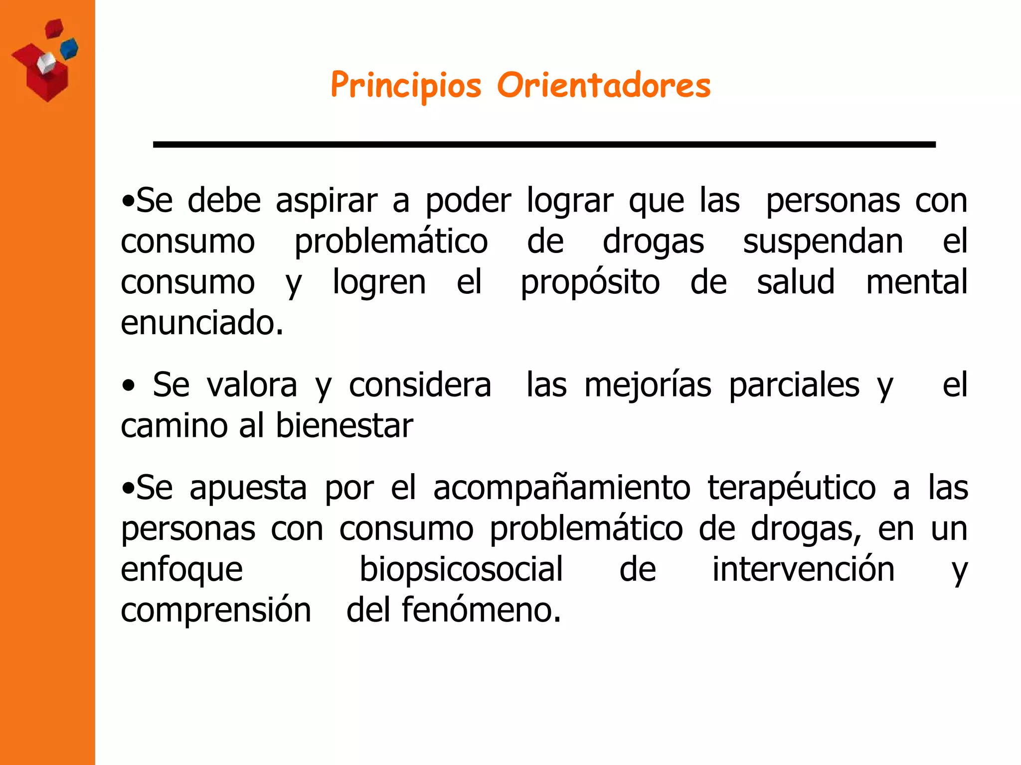 Principios Orientadores   Se debe aspirar a poder lograr que las  personas con consumo problemático de drogas suspendan el consumo y logren el  propósito de salud mental enunciado. Se valora y considera  las mejorías parciales y  el camino al bienestar Se apuesta por el acompañamiento terapéutico a las personas con consumo  problemático de drogas, en un enfoque  biopsicosocial de intervención y comprensión  del fenómeno. 