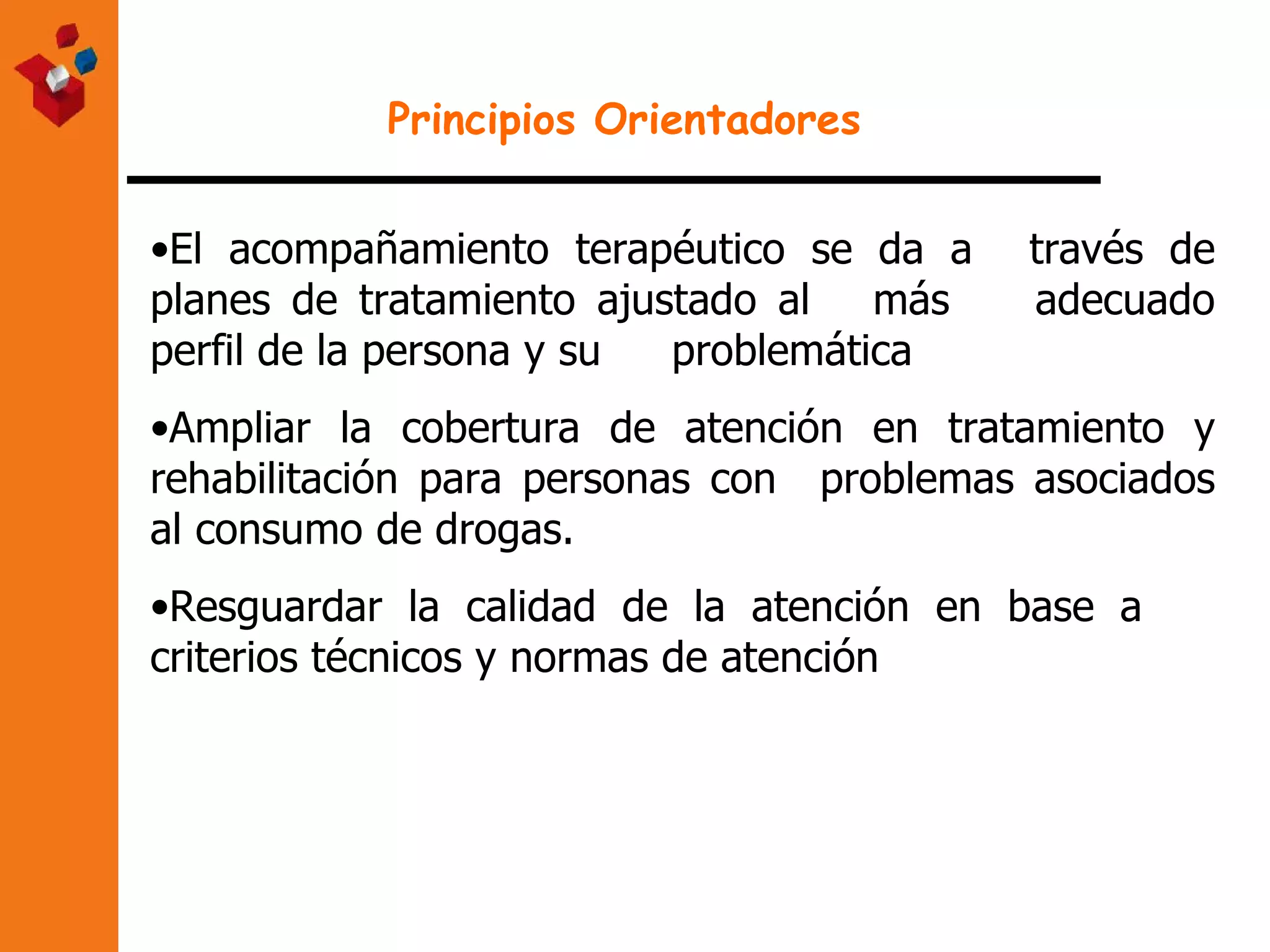 Principios Orientadores El acompañamiento terapéutico se da a  través de planes de tratamiento ajustado al  más  adecuado perfil de la persona y su  problemática Ampliar la cobertura de atención en tratamiento y rehabilitación para personas con  problemas asociados al consumo de drogas. Resguardar la calidad de la atención en base a  criterios técnicos y normas de atención 