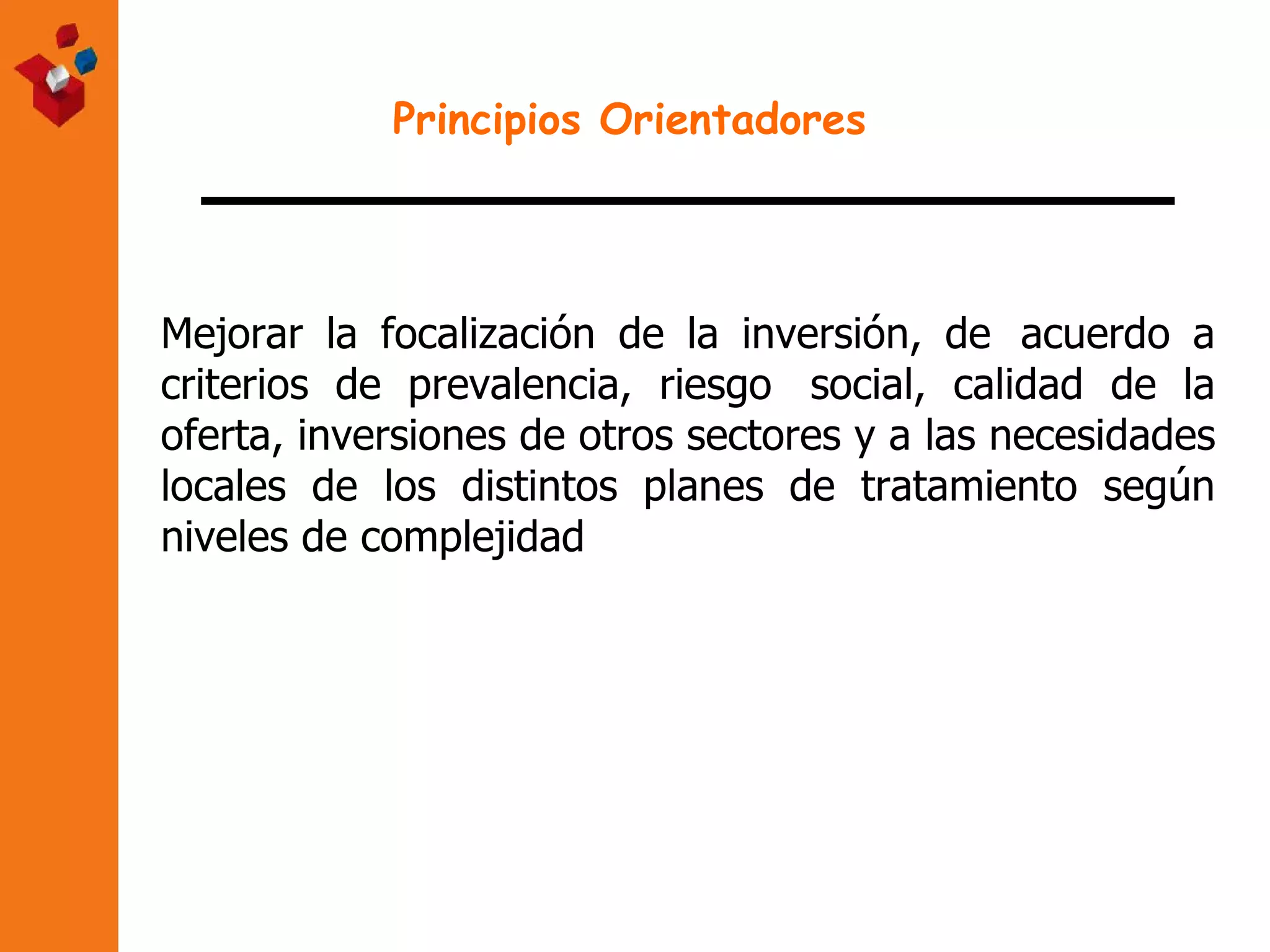 Principios Orientadores Mejorar la focalización de la inversión, de  acuerdo a criterios de prevalencia, riesgo  social, calidad de la oferta, inversiones de otros sectores y a las necesidades locales de  los distintos planes de tratamiento según niveles de complejidad 