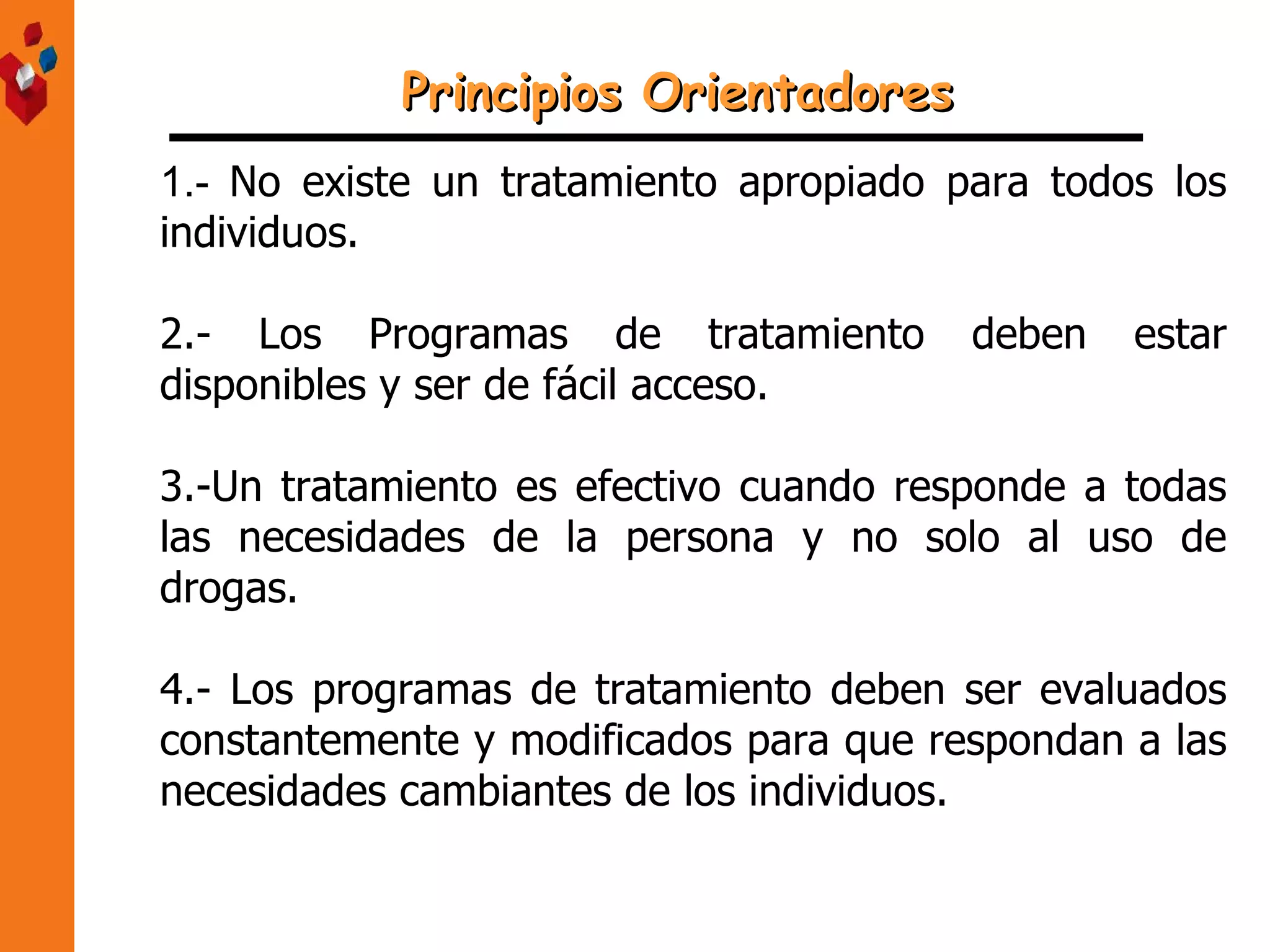 1.-   No existe un tratamiento apropiado para todos los individuos. 2.- Los Programas de tratamiento deben estar disponibles y ser de fácil acceso. 3.-Un tratamiento es efectivo cuando responde a todas las necesidades de la persona y no solo al uso de drogas. 4.- Los programas de tratamiento deben ser evaluados constantemente y modificados para que respondan a las necesidades cambiantes de los individuos. Principios Orientadores 