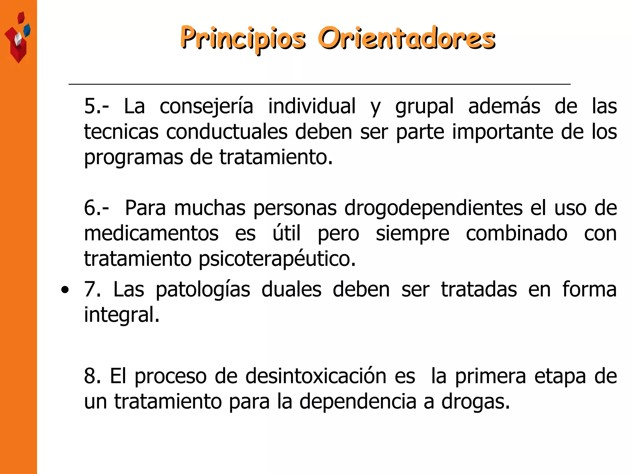 5.- La consejería individual y grupal además de las tecnicas conductuales deben ser parte importante de los programas de tratamiento. 6.-  Para muchas personas drogodependientes el uso de medicamentos es útil pero siempre combinado con tratamiento psicoterapéutico. 7. Las patologías duales deben ser tratadas en forma integral. 8. El proceso de desintoxicación es  la primera etapa de un tratamiento para la dependencia a drogas. Principios Orientadores 