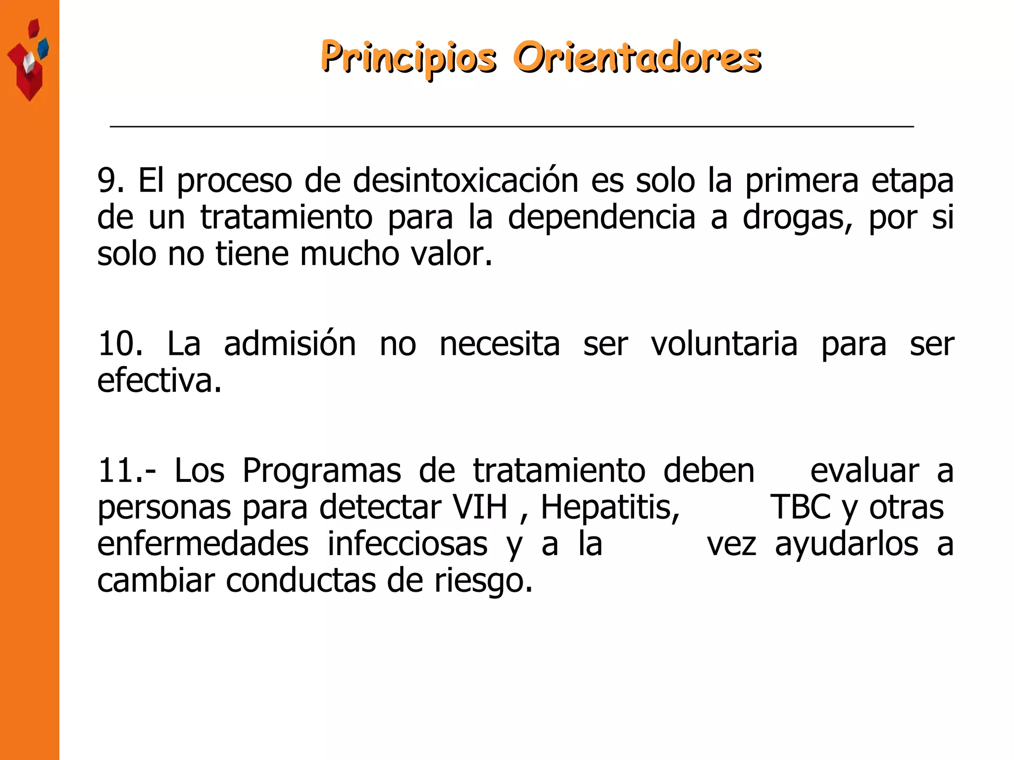 9. El proceso de desintoxicación es solo la primera etapa de un tratamiento para la dependencia a drogas, por si solo no tiene mucho valor. 10. La admisión no necesita ser voluntaria para ser efectiva. 11.- Los Programas de tratamiento deben  evaluar a personas para detectar VIH , Hepatitis,  TBC y otras  enfermedades infecciosas y a la  vez ayudarlos a cambiar conductas de riesgo. Principios Orientadores 