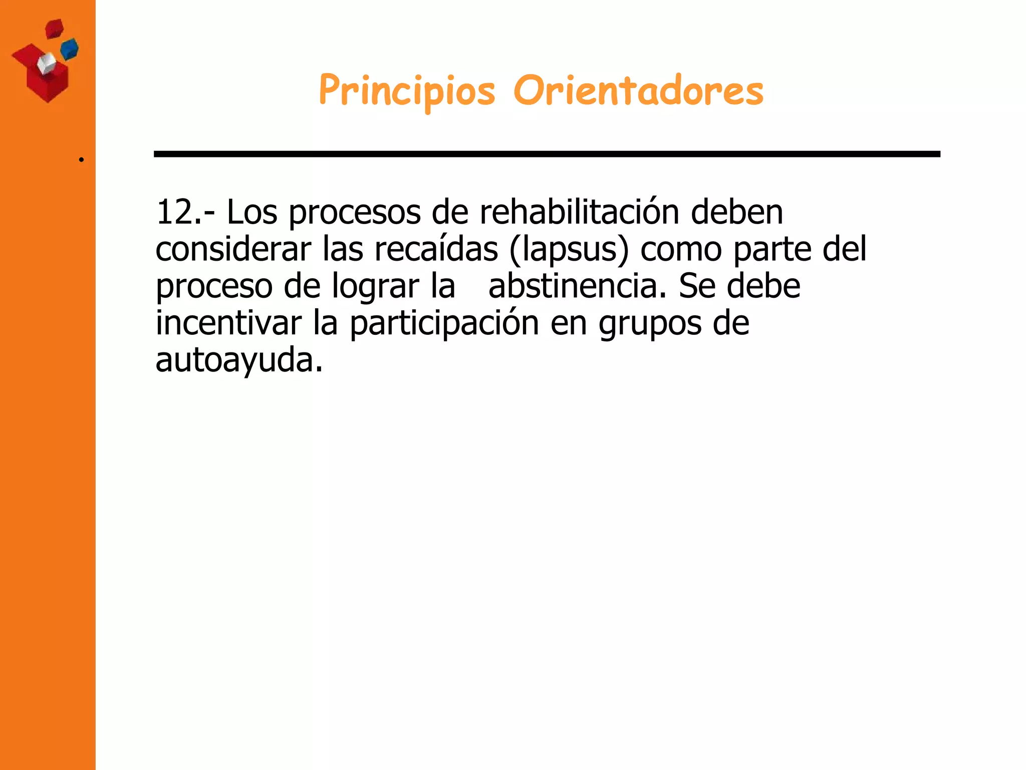 . Principios Orientadores 12.- Los procesos de rehabilitación deben  considerar las recaídas (lapsus) como parte del  proceso de lograr la  abstinencia. Se debe  incentivar la participación en grupos de  autoayuda. 