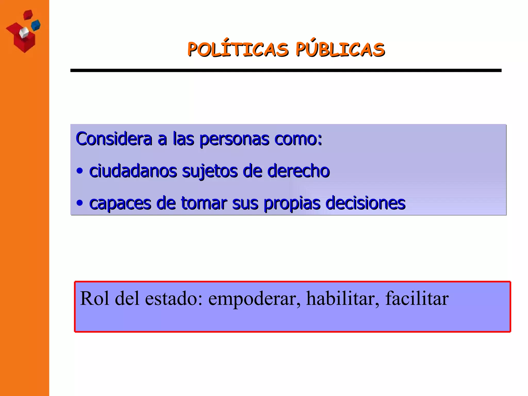 POLÍTICAS PÚBLICAS Considera a las personas como: ciudadanos sujetos de derecho capaces de tomar sus propias decisiones Rol del estado: empoderar, habilitar, facilitar 