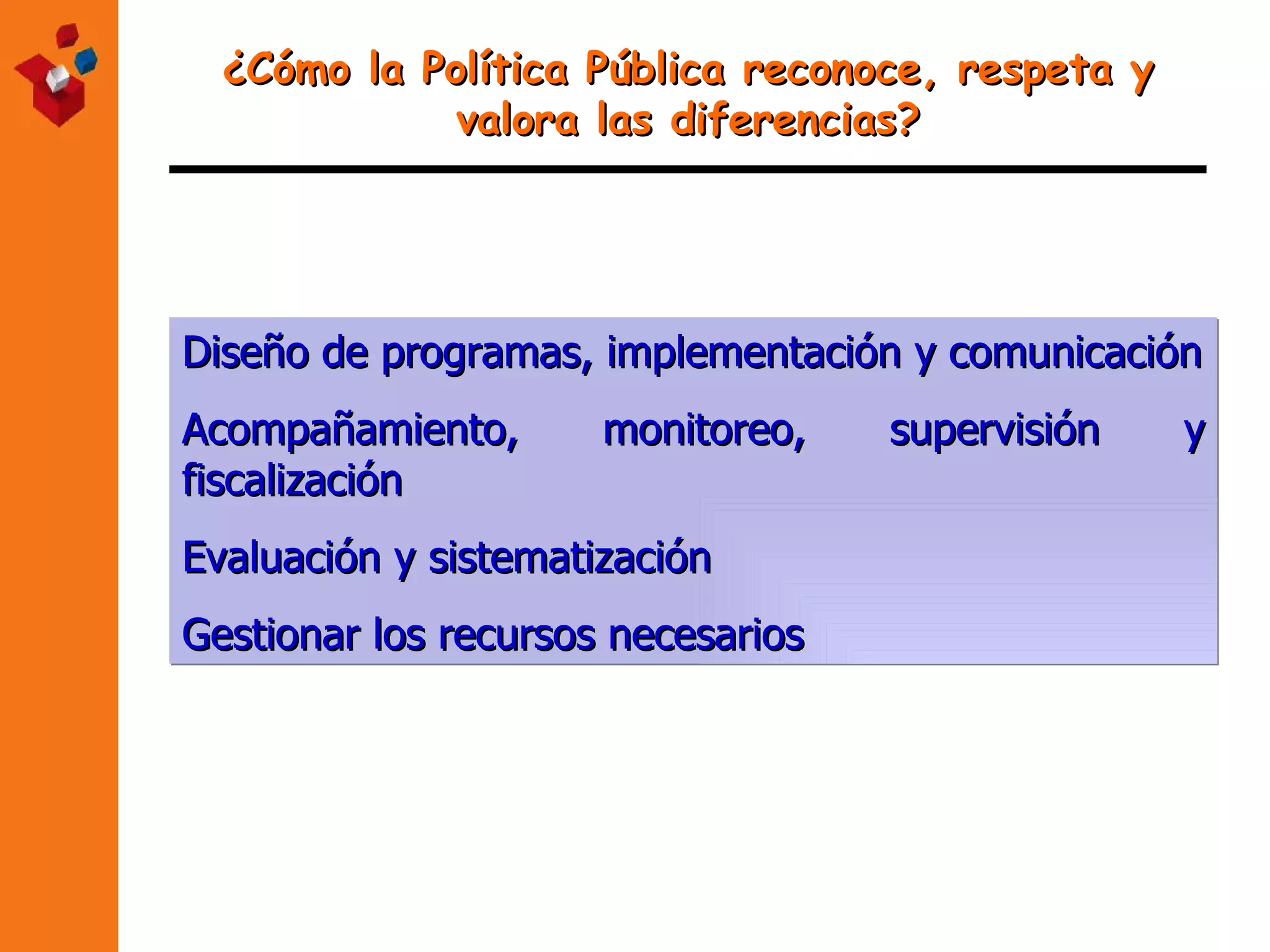 ¿Cómo la Política Pública reconoce, respeta y valora las diferencias? Diseño de programas, implementación y comunicación Acompañamiento, monitoreo, supervisión y fiscalización Evaluación y sistematización Gestionar los recursos necesarios 