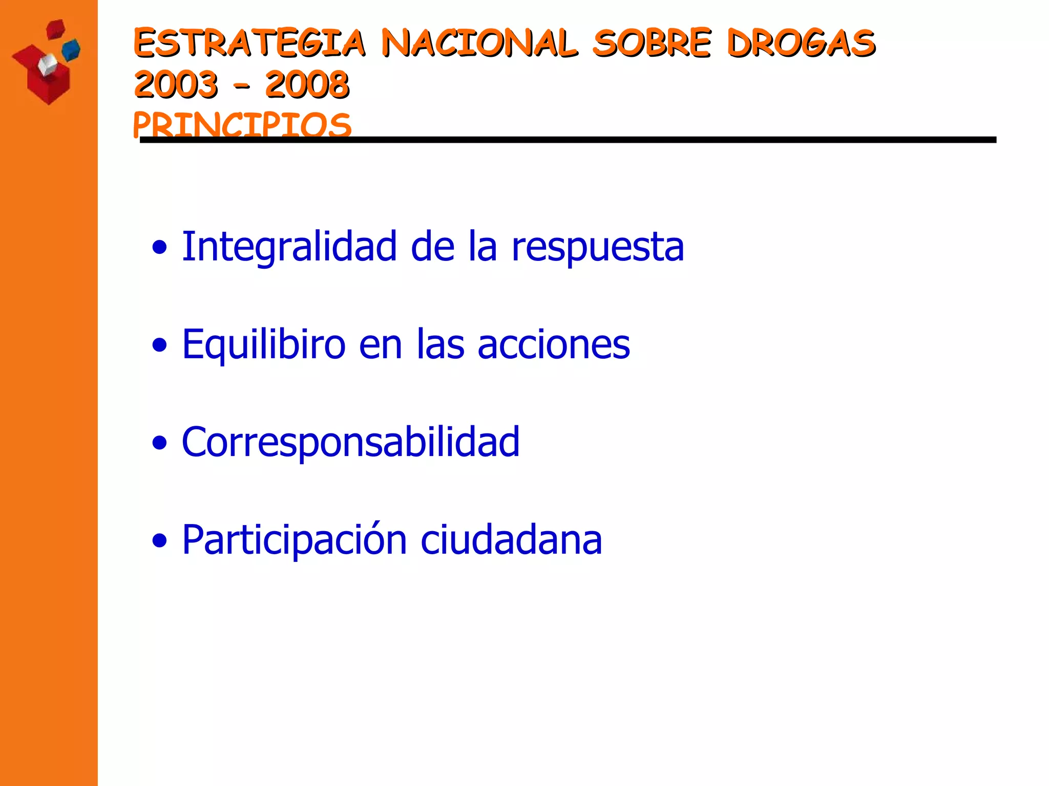 ESTRATEGIA NACIONAL SOBRE DROGAS  2003 – 2008 PRINCIPIOS Integralidad de la respuesta Equilibiro en las acciones Corresponsabilidad Participación ciudadana 