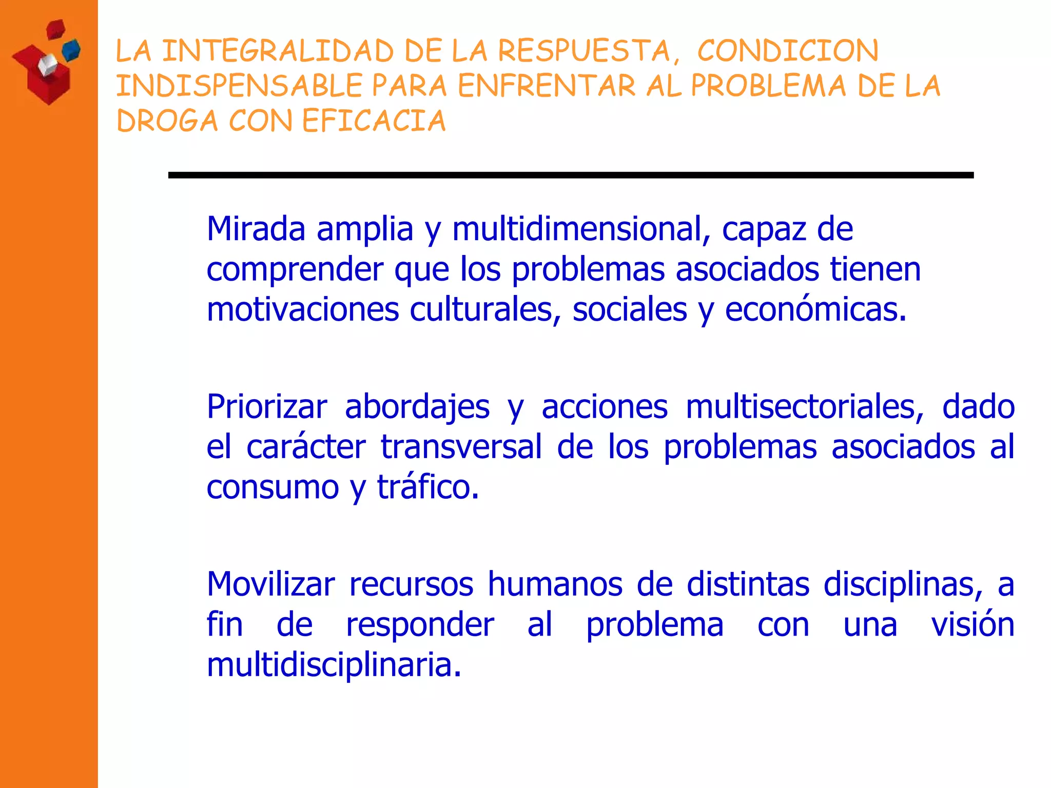 LA INTEGRALIDAD DE LA RESPUESTA,  CONDICION INDISPENSABLE PARA ENFRENTAR AL PROBLEMA DE LA DROGA CON EFICACIA M irada amplia y multidimensional, capaz de comprender que los problemas asociados tienen motivaciones culturales, sociales y económicas.  Priorizar abordajes y acciones multisectoriales, dado el carácter transversal de los problemas asociados al consumo y tráfico. Movilizar recursos humanos de distintas disciplinas, a fin de responder al problema con una visión multidisciplinaria. 