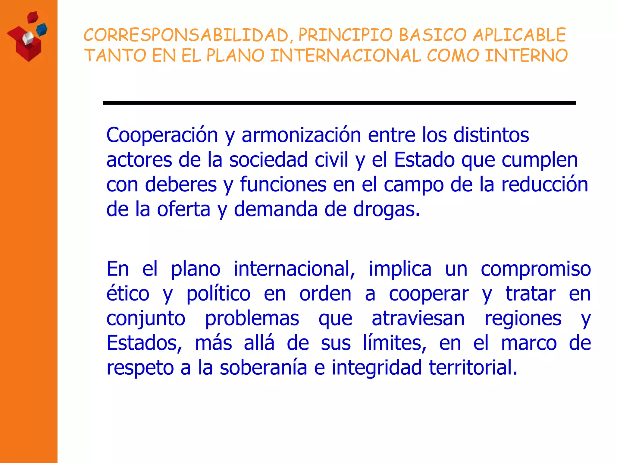 CORRESPONSABILIDAD, PRINCIPIO BASICO APLICABLE TANTO EN EL PLANO INTERNACIONAL COMO INTERNO Cooperación y armonización entre los distintos actores de la sociedad civil y el Estado que cumplen con deberes y funciones en el campo de la reducción de la oferta y demanda de drogas. En el plano internacional,  implica un compromiso ético y político en orden a cooperar y tratar en conjunto problemas que atraviesan regiones y Estados, más allá de sus límites, en el marco de respeto a la soberanía e integridad territorial. 
