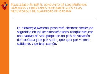 EQUILIBRIO ENTRE EL CONJUNTO DE LOS DERECHOS HUMANOS Y LIBERTADES FUNDAMENTALES Y LAS NECESIDADES DE SEGURIDAD CIUDADANA La Estrategia Nacional procurará alcanzar niveles de seguridad en los ámbitos señalados compatibles con una calidad de vida propia de un país de vocación democrática y de paz social, que opta por valores solidarios y de bien común.   