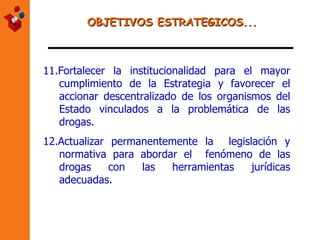 OBJETIVOS ESTRATEGICOS... 11. Fortalecer la institucionalidad para el mayor cumplimiento de la Estrategia y favorecer el accionar descentralizado de los organismos del Estado vinculados a la problemática de las drogas. 12.Actualizar permanentemente la  legislación y normativa para abordar el  fenómeno de las drogas con las herramientas jurídicas adecuadas.   