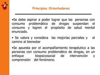 Principios Orientadores   Se debe aspirar a poder lograr que las  personas con consumo problemático de drogas suspendan el consumo y logren el  propósito de salud mental enunciado. Se valora y considera  las mejorías parciales y  el camino al bienestar Se apuesta por el acompañamiento terapéutico a las personas con consumo  problemático de drogas, en un enfoque  biopsicosocial de intervención y comprensión  del fenómeno. 