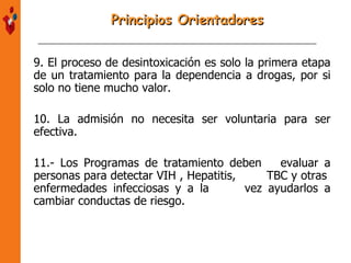 9. El proceso de desintoxicación es solo la primera etapa de un tratamiento para la dependencia a drogas, por si solo no tiene mucho valor. 10. La admisión no necesita ser voluntaria para ser efectiva. 11.- Los Programas de tratamiento deben  evaluar a personas para detectar VIH , Hepatitis,  TBC y otras  enfermedades infecciosas y a la  vez ayudarlos a cambiar conductas de riesgo. Principios Orientadores 