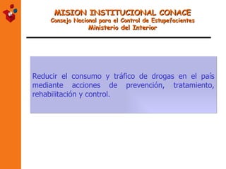 MISION INSTITUCIONAL CONACE Consejo Nacional para el Control de Estupefacientes Ministerio del Interior Reducir el consumo y tráfico de drogas en el país mediante acciones de prevención, tratamiento, rehabilitación y control. 