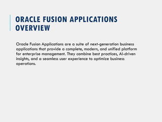 ORACLE FUSION APPLICATIONS
OVERVIEW
Oracle Fusion Applications are a suite of next-generation business
applications that provide a complete, modern, and unified platform
for enterprise management. They combine best practices, AI-driven
insights, and a seamless user experience to optimize business
operations.
 