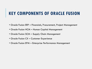KEY COMPONENTS OF ORACLE FUSION
• Oracle Fusion ERP – Financials, Procurement, Project Management
• Oracle Fusion HCM – Human Capital Management
• Oracle Fusion SCM – Supply Chain Management
• Oracle Fusion CX – Customer Experience
• Oracle Fusion EPM – Enterprise Performance Management
 