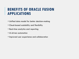 BENEFITS OF ORACLE FUSION
APPLICATIONS
• Unified data model for better decision-making
• Cloud-based scalability and flexibility
• Real-time analytics and reporting
• AI-driven automation
• Improved user experience and collaboration
 