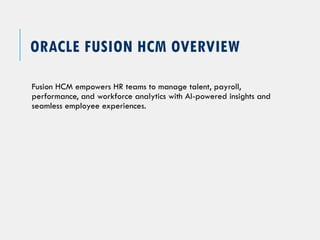 ORACLE FUSION HCM OVERVIEW
Fusion HCM empowers HR teams to manage talent, payroll,
performance, and workforce analytics with AI-powered insights and
seamless employee experiences.
 