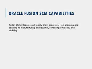 ORACLE FUSION SCM CAPABILITIES
Fusion SCM integrates all supply chain processes, from planning and
sourcing to manufacturing and logistics, enhancing efficiency and
visibility.
 