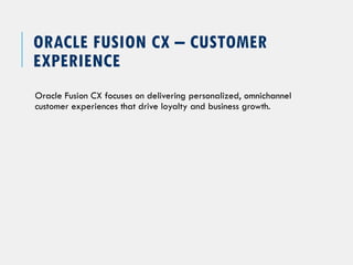 ORACLE FUSION CX – CUSTOMER
EXPERIENCE
Oracle Fusion CX focuses on delivering personalized, omnichannel
customer experiences that drive loyalty and business growth.
 