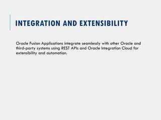 INTEGRATION AND EXTENSIBILITY
Oracle Fusion Applications integrate seamlessly with other Oracle and
third-party systems using REST APIs and Oracle Integration Cloud for
extensibility and automation.
 