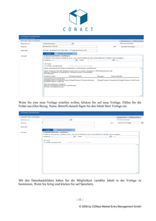 Wenn Sie eine neue Vorlage erstellen wollen, klicken Sie auf neue Vorlage. Füllen Sie die
Felder aus (Den Bezug, Name, Betreff) danach fügen Sie den Inhalt Ihrer Vorlage ein.




Mit den Datenbankfeldern haben Sie die Möglichkeit variabler Inhalt in der Vorlage zu
bestimmen. Wenn Sie fertig sind klicken Sie auf Speichern.



                                          - 11 -

                                            © 2009 by CONact Market Entry Management GmbH
 