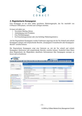 2. Registerkarte Kampagnen
Eine Kampagne ist ein nach außen gerichtetes Marketingprojekt, das Sie innerhalb von
CONactor CRM planen, verwaltet und verfolgen möchten.

Es kann sich dabei um:
   • Newsletter Mailing-Aktion
   • Ankündigung eines Produktes
   • Eine Werbekampagne
   • Ein Einschulungsseminar oder eine beliebige Marketinginitiative.

Auf der Registerkarte Kampagnen werden Funktionen angezeigt mit der Sie Schnell und einfach
Kampagnen anlegen und entsprechende Berichte „Kampagnen-Umsatzbericht oder Kampagnen-
Bericht“ erstellen können.

Die Registerkarte Kampagnen zeigt eine Startseite an, mit der Sie schnell und einfach
Kampagnen lokalisieren und entsprechende Berichte erstellen können. Zusätzlich bittet Ihnen
diese Registerkarte die Möglichkeit, detaillierte Informationen über Kampagnen anzeigen zu
lassen und zu bearbeiten.




                                           - 12 -

                                             © 2009 by CONact Market Entry Management GmbH
 