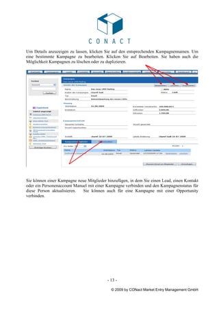 Um Details anzuzeigen zu lassen, klicken Sie auf den entsprechenden Kampagnennamen. Um
eine bestimmte Kampagne zu bearbeiten. Klicken Sie auf Bearbeiten. Sie haben auch die
Möglichkeit Kampagnen zu löschen oder zu duplizieren.




Sie können einer Kampagne neue Mitglieder hinzufügen, in dem Sie einen Lead, einen Kontakt
oder ein Personenaccount Manuel mit einer Kampagne verbinden und den Kampagnenstatus für
diese Person aktualisieren.  Sie können auch für eine Kampagne mit einer Opportunity
verbinden.




                                          - 13 -

                                            © 2009 by CONact Market Entry Management GmbH
 