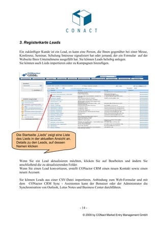3. Registerkarte Leads

  Ein zukünftiger Kunde ist ein Lead, es kann eine Person, die Ihnen gegenüber bei einer Messe,
  Konferenz, Seminar, Schulung Interesse signalisiert hat oder jemand, der ein Formular auf der
  Webseite Ihres Unternehmens ausgefüllt hat. Sie können Leads beliebig anlegen.
  Sie können auch Lieds importieren oder zu Kampagnen hinzufügen.




Die Startseite „Lieds“ zeigt eine Liste
des Lieds in der aktuellen Ansicht an.
Details zu den Leads, auf dessen
Namen klicken



  Wenn Sie ein Lead aktualisieren möchten, klicken Sie auf Bearbeiten und ändern Sie
  anschließend die zu aktualisierenden Felder.
  Wenn Sie einen Lead konvertieren, erstellt CONactor CRM einen neuen Kontakt sowie einen
  neuen Account.

  Sie können Leads aus einer CSV-Datei importieren, Anbindung zum Web-Formular und mit
  dem CONactor CRM Sync - Assistenten kann der Benutzer oder der Administrator die
  Synchronisation von Outlook, Lotus Notes und Business Center durchführen.




                                             - 14 -

                                               © 2009 by CONact Market Entry Management GmbH
 