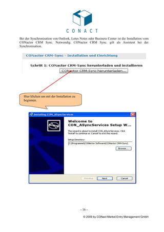 Bei der Synchronisation von Outlook, Lotes Notes oder Business Center ist die Installation vom
CONactor CRM Sync. Notwendig. CONactor CRM Sync. gilt als Assistent bei der
Synchronisation.




   Hier klicken um mit der Installation zu
   beginnen.




                                             - 16 -

                                               © 2009 by CONact Market Entry Management GmbH
 