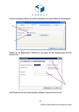Nach der Installation klicken Sie auf die Statusleiste Extra dann wählen Sie Einstellungen.




Wählen Sie die Registerkarte CRM-Server und geben Sie Ihre Benutzername und Ihr
Passwort ein.




Jetzt können Sie mit der Synchronisation Anfangen. Geben das Passwort ein.




                                           - 18 -

                                             © 2009 by CONact Market Entry Management GmbH
 
