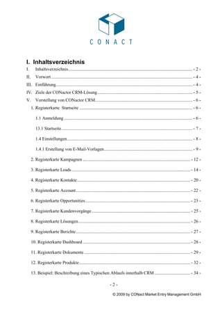 I. Inhaltsverzeichnis
I.       Inhaltsverzeichnis............................................................................................................... - 2 -
II.      Vorwort .............................................................................................................................. - 4 -
III. Einführung.......................................................................................................................... - 4 -
IV. Ziele der CONactor CRM-Lösung..................................................................................... - 5 -
V.       Vorstellung von CONactor CRM....................................................................................... - 6 -
      1. Regiaterkarte Startseite ..................................................................................................... - 6 -

         1.1 Anmeldung ................................................................................................................... - 6 -

         13.1 Startseite ..................................................................................................................... - 7 -

         1.4 Einstellungen................................................................................................................ - 8 -

         1.4.1 Erstellung von E-Mail-Vorlagen............................................................................... - 9 -

      2. Registerkarte Kampagnen ................................................................................................ - 12 -

      3. Registerkarte Leads .......................................................................................................... - 14 -

      4. Registerkarte Kontakte ..................................................................................................... - 20 -

      5. Registerkarte Account ...................................................................................................... - 22 -

      6. Registerkarte Opportunities.............................................................................................. - 23 -

      7. Registerkarte Kundenvorgänge ........................................................................................ - 25 -

      8. Registerkarte Lösungen.................................................................................................... - 26 -

      9. Registerkarte Berichte ...................................................................................................... - 27 -

      10. Registerkarte Dashboard ................................................................................................ - 28 -

      11. Registerkarte Dokumente ............................................................................................... - 29 -

      12. Registerkarte Produkte ................................................................................................... - 32 -

      13. Beispiel: Beschreibung eines Typischen Ablaufs innerhalb CRM ................................ - 34 -

                                                                        -2-

                                                                          © 2009 by CONact Market Entry Management GmbH
 