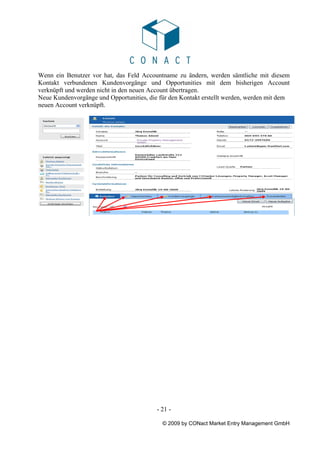 Wenn ein Benutzer vor hat, das Feld Accountname zu ändern, werden sämtliche mit diesem
Kontakt verbundenen Kundenvorgänge und Opportunities mit dem bisherigen Account
verknüpft und werden nicht in den neuen Account übertragen.
Neue Kundenvorgänge und Opportunities, die für den Kontakt erstellt werden, werden mit dem
neuen Account verknüpft.




                                          - 21 -

                                            © 2009 by CONact Market Entry Management GmbH
 