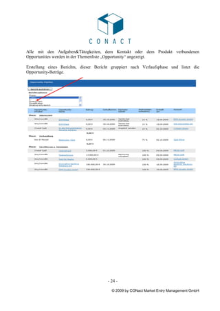 Alle mit den Aufgaben&Tätogkeiten, dem Kontakt oder dem Produkt verbundenen
Opportunities werden in der Themenliste „Opportunity“ angezeigt.

Erstellung eines Berichts, dieser Bericht gruppiert nach Verlaufsphase und listet die
Opportunity-Beträge.




                                        - 24 -

                                          © 2009 by CONact Market Entry Management GmbH
 
