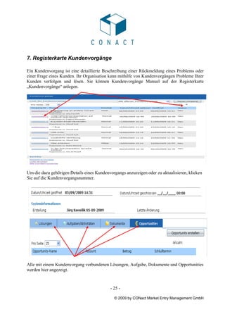 7. Registerkarte Kundenvorgänge

Ein Kundenvorgang ist eine detaillierte Beschreibung einer Rückmeldung eines Problems oder
einer Frage eines Kunden. Ihr Organisation kann mithilfe von Kundenvorgängen Probleme Ihrer
Kunden verfolgen und lösen. Sie können Kundenvorgänge Manuel auf der Registerkarte
„Kundenvorgänge“ anlegen.




Um die dazu gehörigen Details eines Kundenvorgangs anzuzeigen oder zu aktualisieren, klicken
Sie auf die Kundenvorgangsnummer.




Alle mit einem Kundenvorgang verbundenen Lösungen, Aufgabe, Dokumente und Opportunities
werden hier angezeigt.



                                           - 25 -

                                             © 2009 by CONact Market Entry Management GmbH
 