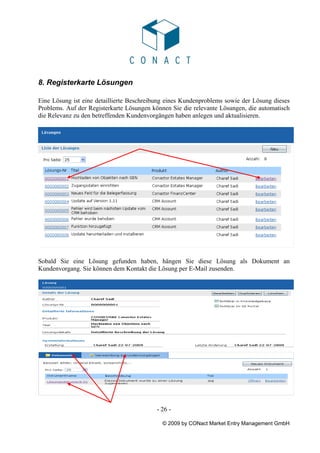 8. Registerkarte Lösungen

Eine Lösung ist eine detaillierte Beschreibung eines Kundenproblems sowie der Lösung dieses
Problems. Auf der Registerkarte Lösungen können Sie die relevante Lösungen, die automatisch
die Relevanz zu den betreffenden Kundenvorgängen haben anlegen und aktualisieren.




Sobald Sie eine Lösung gefunden haben, hängen Sie diese Lösung als Dokument an
Kundenvorgang. Sie können dem Kontakt die Lösung per E-Mail zusenden.




                                          - 26 -

                                            © 2009 by CONact Market Entry Management GmbH
 