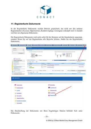 11. Registerkarte Dokumente

In der Registerkarte Dokumente werden Dateien gespeichert, die nicht mit den anderen
Registerkarten (Account, Opportunities, Kundenvorgänge, Lösungen) verknüpft sind. Es handelt
sich hier um allgemeine Dokumente.

Die Registerkarte Dokumente wird nicht sofort für die Benutzer auf der Standardseite angezeigt,
sondern Wenn Sie auf der Registerkarte alle Bereiche klicken, finden Sie die Registerkarte
Dokumente.




Die Beschreibung der Dokumente mit Ihren Zugehörigen Dateien befindet Sich unter
Dokumente.
                                            - 29 -

                                              © 2009 by CONact Market Entry Management GmbH
 