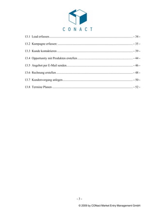 13.1 Lead erfassen........................................................................................................... - 34 -

13.2 Kampagne erfassen: ................................................................................................ - 35 -

13.3 Kunde kontaktieren ................................................................................................. - 39 -

13.4 Opportunity mit Produkten erstellen ....................................................................... - 44 -

13.5 Angebot per E-Mail senden..................................................................................... - 46 -

13.6 Rechnung erstellen .................................................................................................. - 48 -

13.7 Kundenvorgang anlegen.......................................................................................... - 50 -

13.8 Termine Planen ....................................................................................................... - 52 -




                                                           -3-

                                                             © 2009 by CONact Market Entry Management GmbH
 