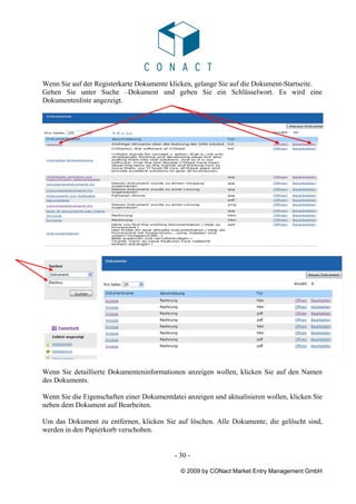 Wenn Sie auf der Registerkarte Dokumente klicken, gelange Sie auf die Dokument-Startseite.
Gehen Sie unter Suche –Dokument und geben Sie ein Schlüsselwort. Es wird eine
Dokumentenliste angezeigt.




Wenn Sie detaillierte Dokumenteninformationen anzeigen wollen, klicken Sie auf den Namen
des Dokuments.

Wenn Sie die Eigenschaften einer Dokumentdatei anzeigen und aktualisieren wollen, klicken Sie
neben dem Dokument auf Bearbeiten.

Um das Dokument zu entfernen, klicken Sie auf löschen. Alle Dokumente, die gelöscht sind,
werden in den Papierkorb verschoben.


                                           - 30 -

                                             © 2009 by CONact Market Entry Management GmbH
 