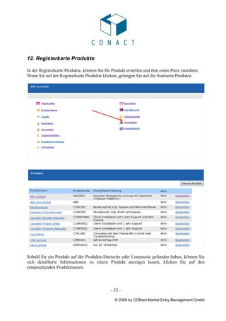 12. Registerkarte Produkte

In der Registerkarte Produkte, können Sie Ihr Produkt erstellen und ihm einen Preis zuordnen.
Wenn Sie auf der Registerkarte Produkte klicken, gelangen Sie auf die Startseite Produkte.




Sobald Sie ein Produkt auf der Produkte-Startseite oder Listenseite gefunden haben, können Sie
sich detaillierte Informationen zu einem Produkt anzeigen lassen, klicken Sie auf den
entsprechenden Produktnamen.



                                             - 32 -

                                               © 2009 by CONact Market Entry Management GmbH
 