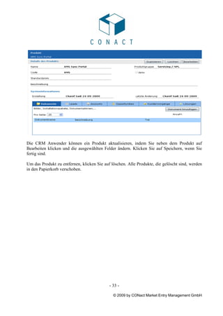 Die CRM Anwender können ein Produkt aktualisieren, indem Sie neben dem Produkt auf
Bearbeiten klicken und die ausgewählten Felder ändern. Klicken Sie auf Speichern, wenn Sie
fertig sind.

Um das Produkt zu entfernen, klicken Sie auf löschen. Alle Produkte, die gelöscht sind, werden
in den Papierkorb verschoben.




                                            - 33 -

                                              © 2009 by CONact Market Entry Management GmbH
 