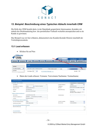 13. Beispiel: Beschreibung eines Typischen Ablaufs innerhalb CRM

Die Rolle des CRM besteht darin, in der Datenbank gespeicherte Interessanten, Kontakte mit
mitteln des Direktmarketing bzw. des persönlichen Verkaufs weiterhin anzusprechen und so als
Kunde zu gewinnen.

Das Beispiel was wir hier erläutern, dokumentiert eine Kunden-Kontakt Historie innerhalb der
Vertriebsprozesskette.


13.1 Lead erfassen

       •   Klicken Sie auf Neu




       •   Daten des Leads erfassen: Vorname: Testvorname Nachname: Testnachname




                                            - 34 -

                                              © 2009 by CONact Market Entry Management GmbH
 