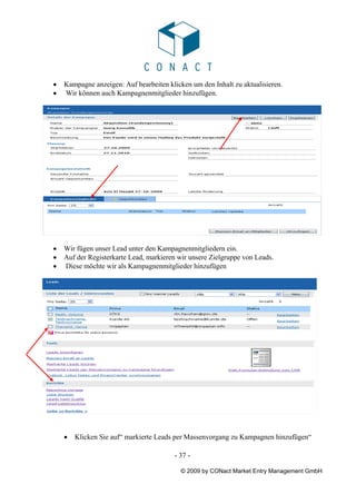 •   Kampagne anzeigen: Auf bearbeiten klicken um den Inhalt zu aktualisieren.
•   Wir können auch Kampagnenmitglieder hinzufügen.




•   Wir fügen unser Lead unter den Kampagnenmitgliedern ein.
•   Auf der Registerkarte Lead, markieren wir unsere Zielgruppe von Leads.
•   Diese möchte wir als Kampagnenmitglieder hinzufügen




    •   Klicken Sie auf“ markierte Leads per Massenvorgang zu Kampagnen hinzufügen“

                                        - 37 -

                                           © 2009 by CONact Market Entry Management GmbH
 