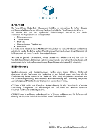 II. Vorwort
Die Firma CONact Market Entry Management GmbH ist ein Unternehmen der KoWo – Gruppe
mit Hauptsitz bei Frankfurt am Main und Zweigstellen in Berlin, Südafrika und der Schweiz.
Im Rahmen der von uns angebotenen Dienstleistungen unterstützen wir unsere
Mandanten bei Projekten mit den Schwerpunkten:
    • Krisenmanagement
    • Turn-Arrounds
    • Start-Ups
    • Outsourcing und Privatisierung
    • Immobilien
Seit mehr als 15 Jahren in diesen Märkten arbeitend, haben wir Standardverfahren und Prozesse
entwickelt, welche den Erfolg und die Qualität unserer Projekte absichern. Unser Stammsitz ist
in Deutschland mit einem Focus der Internationalisierung.

Wir sind ein privates Unternehmen, dessen Gründer und Inhaber nach wie vor aktiv als
Geschäftsführer tätig ist. Er kümmert sich insbesondere um die innovativen Dienstleistungen und
um die strategische Unternehmensausrichtung. In der Gruppe arbeiten rund 40 Mitarbeiter.

III.Einführung
Kundenbeziehungen und Kundenbindungen werden einen immer höheren Stellenwert
einnehmen, da die Gewinnung von Neukunden bis zur fünfmal teuerer sein kann als die
Kundenbindung. Daher unterstützt die CONactor CRM-Lösung die gesamte Prozesskette von
der Informationsgewinnung, Kundenservice, Kundenverwaltung bzw. -steuerung, analytische
Auswertungen der Daten bis hin zur Strategischen Geschäftsausweitung.

CONactor CRM enthält eine Komplette Software-Lösung für ein Professionelles Customer
Relationship Management. Die Anwendungen und Funktionen sind Benutzer freundlich
konzipiert worden und sind konfigurierbar.

CRM CONactor ist webbasiert und unkompliziert in Wartung und Benutzung. Die Software wird
einmalig installiert und ist auf die Bedürfnisse unser Kunde anpassbar.




                                             -4-

                                              © 2009 by CONact Market Entry Management GmbH
 