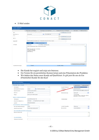 •   E-Mail senden




    •   Der Kunde hat reagiert und zeigt sein Interesse.
    •   Ein Termin für ein persönliches Kennen lernen und eine Präsentation des Produktes
    •   Wir ändern den Status unser Kunde auf Qualifiziert. Er gilt jetzt für uns als Ein
        (Potentieller) Kunde für den Kauf




                                         - 41 -

                                           © 2009 by CONact Market Entry Management GmbH
 