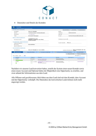 •   Datensätze und Details des Kontakts




Nachdem wir unseren Lead konvertiert haben, erstellt das System einen neuen Kontakt sowie
einen neuen Account und Optional haben die Möglichkeit eine Opportunity zu erstellen, und
zwar anhand der Informationen aus dem Lead.

Alle Offenen und geschlossenen Aktivitäten aus dem Lead sind mit dem Kontakt, dem Account
und der Opportunity verknüpft. Die Datensätze des konvertierten Leads können nicht mehr
angezeigt werden.




                                             - 43 -

                                               © 2009 by CONact Market Entry Management GmbH
 